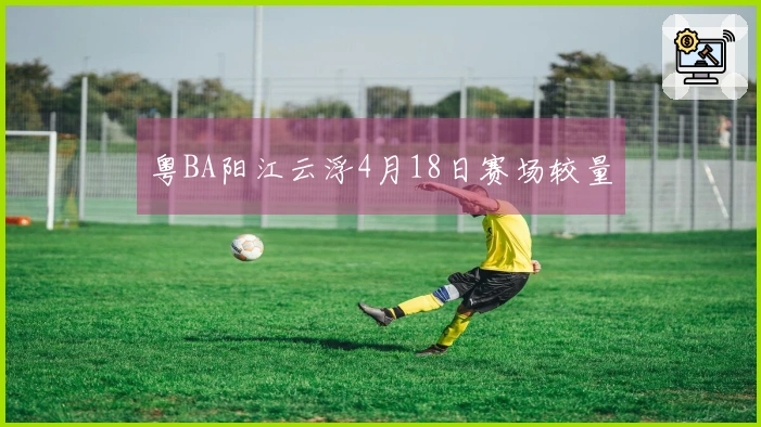 粤BA阳江云浮4月18日赛场较量