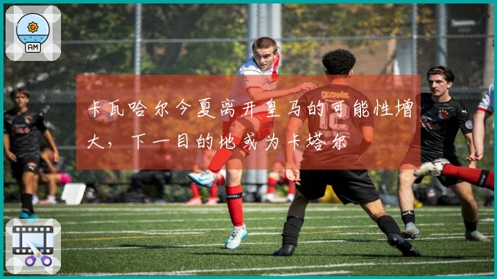 卡瓦哈尔今夏离开皇马的可能性增大，下一目的地或为卡塔尔