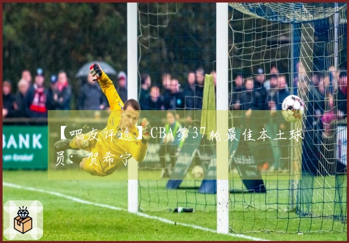 【吧友评选】CBA第37轮最佳本土球员：贺希宁