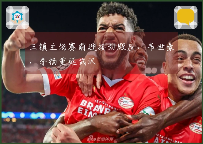 三镇主场赛前迎接刘殿座、韦世豪、李扬重返武汉