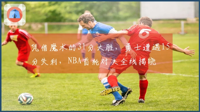 凭借魔术的31分大胜，勇士遭遇15分失利，NBA首轮对决全线揭晓