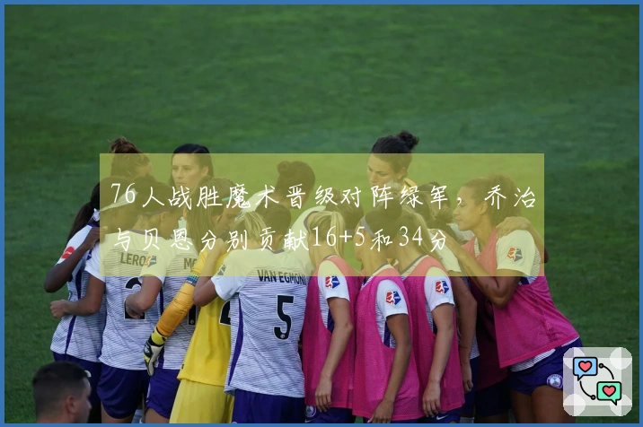 76人战胜魔术晋级对阵绿军，乔治与贝恩分别贡献16+5和34分