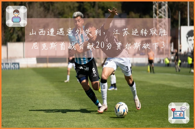 山西遭遇意外失利，江苏逆转取胜 尼克斯首战贡献20分贾尔斯砍下36+11