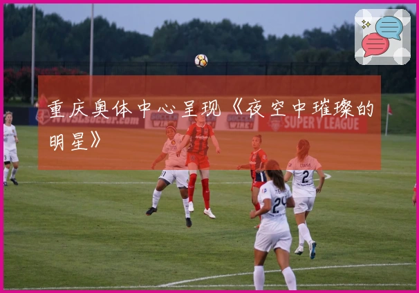 重庆奥体中心呈现《夜空中璀璨的明星》