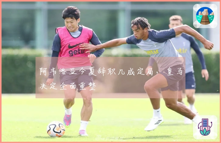 阿韦洛亚今夏辞职几成定局，皇马决定全面重整