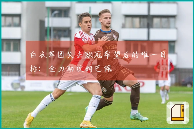 白衣军团失去欧冠希望后的唯一目标：全力助攻姆巴佩