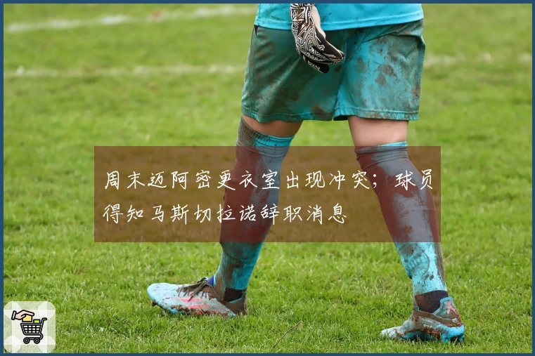 周末迈阿密更衣室出现冲突；球员得知马斯切拉诺辞职消息
