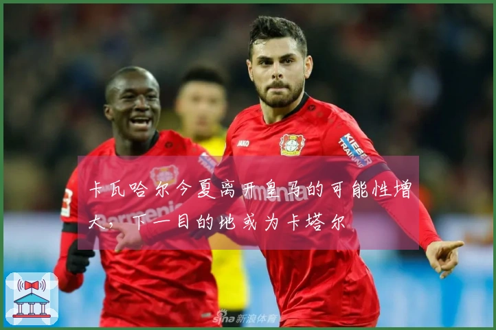 卡瓦哈尔今夏离开皇马的可能性增大，下一目的地或为卡塔尔