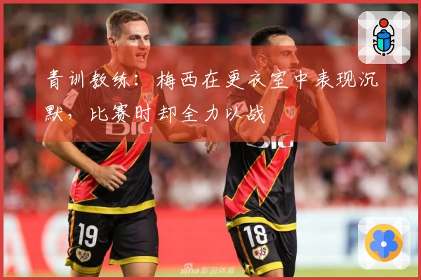 青训教练：梅西在更衣室中表现沉默，比赛时却全力以战
